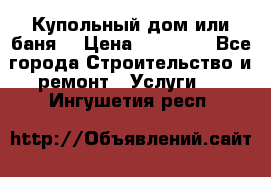 Купольный дом или баня  › Цена ­ 68 000 - Все города Строительство и ремонт » Услуги   . Ингушетия респ.
